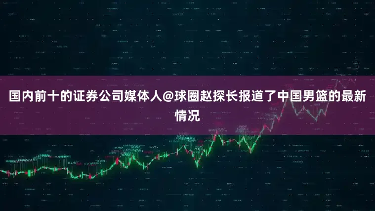 国内前十的证券公司媒体人@球圈赵探长报道了中国男篮的最新情况