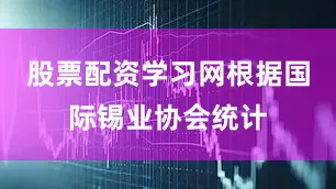 股票配资学习网根据国际锡业协会统计