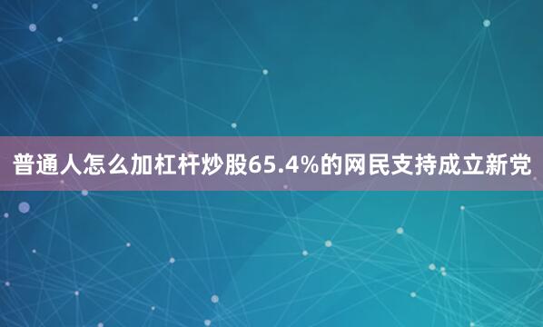 普通人怎么加杠杆炒股65.4%的网民支持成立新党