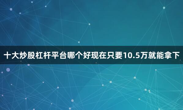 十大炒股杠杆平台哪个好现在只要10.5万就能拿下
